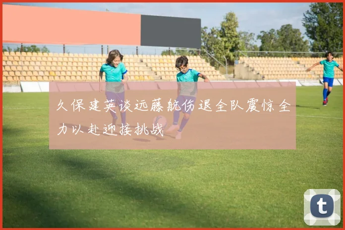 久保建英谈远藤航伤退全队震惊全力以赴迎接挑战