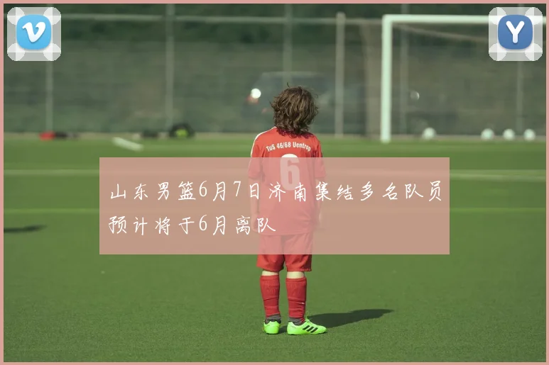 山东男篮6月7日济南集结多名队员预计将于6月离队