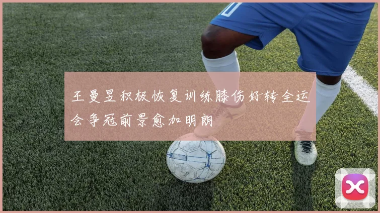 王曼昱积极恢复训练膝伤好转全运会争冠前景愈加明朗