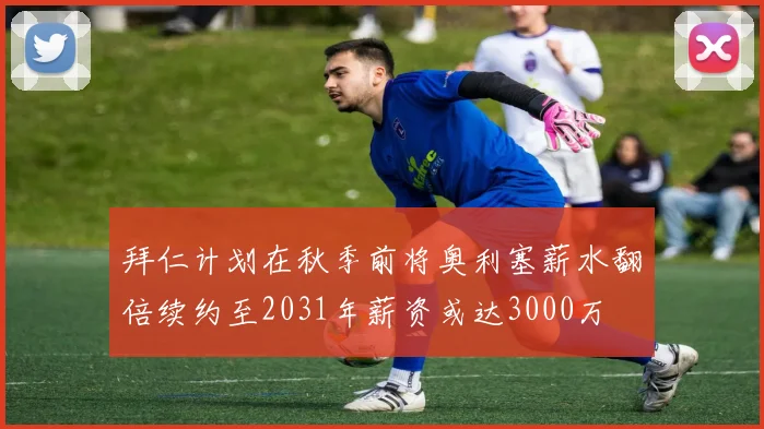 拜仁计划在秋季前将奥利塞薪水翻倍续约至2031年薪资或达3000万