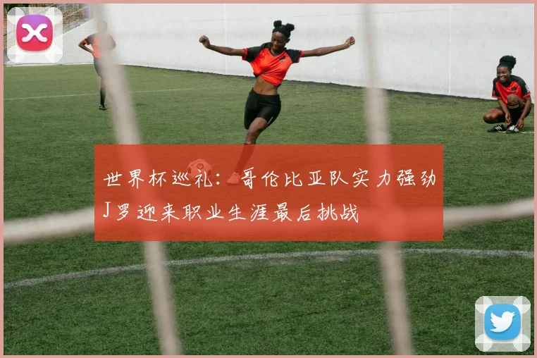 世界杯巡礼：哥伦比亚队实力强劲J罗迎来职业生涯最后挑战