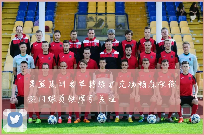 男篮集训名单持续扩充杨瀚森领衔热门球员缺席引关注