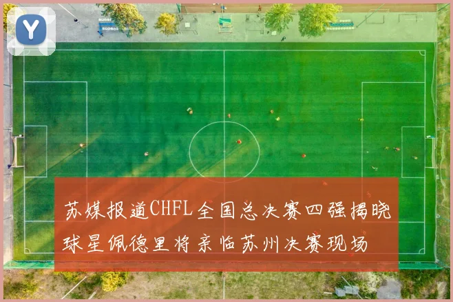 苏媒报道CHFL全国总决赛四强揭晓球星佩德里将亲临苏州决赛现场