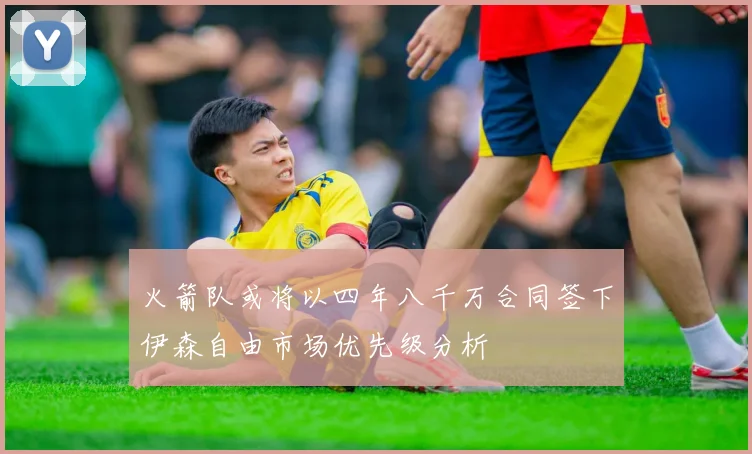 火箭队或将以四年八千万合同签下伊森自由市场优先级分析