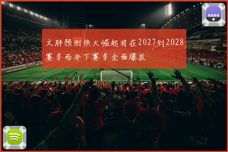 文胖预测热火崛起将在2027到2028赛季而非下赛季全面爆发