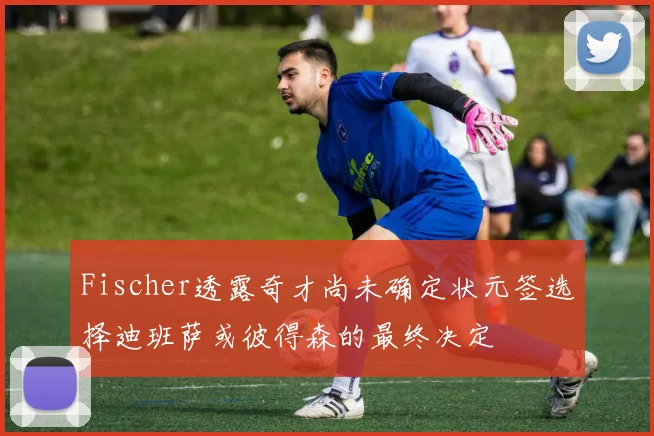 Fischer透露奇才尚未确定状元签选择迪班萨或彼得森的最终决定