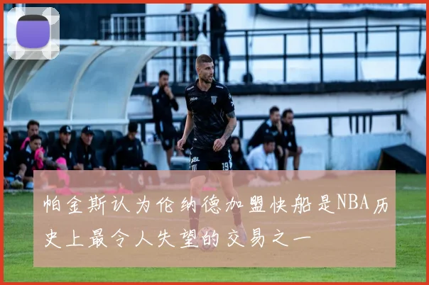 帕金斯认为伦纳德加盟快船是NBA历史上最令人失望的交易之一