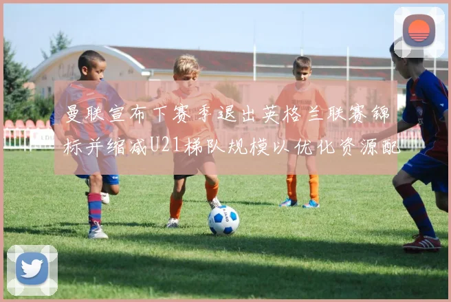 曼联宣布下赛季退出英格兰联赛锦标并缩减U21梯队规模以优化资源配置