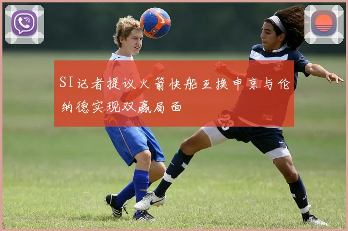 SI记者提议火箭快船互换申京与伦纳德实现双赢局面