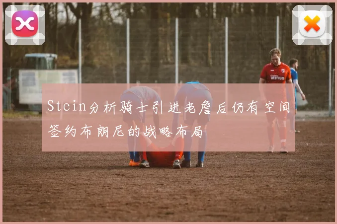 Stein分析骑士引进老詹后仍有空间签约布朗尼的战略布局