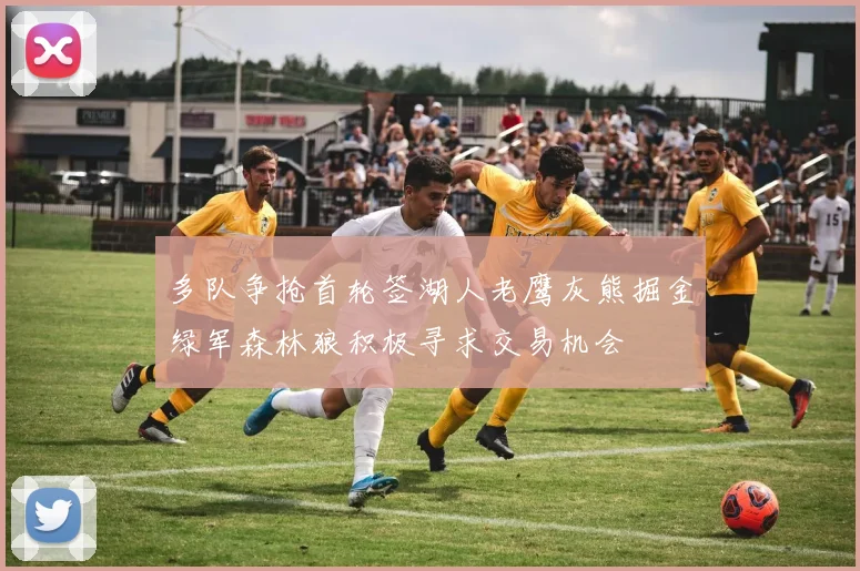 多队争抢首轮签湖人老鹰灰熊掘金绿军森林狼积极寻求交易机会