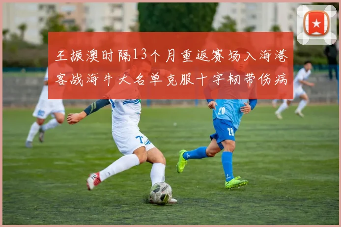 王振澳时隔13个月重返赛场入海港客战海牛大名单克服十字韧带伤病挑战