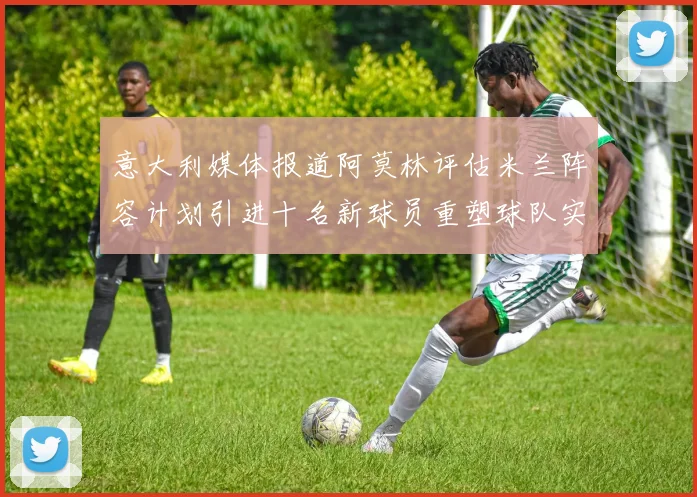 意大利媒体报道阿莫林评估米兰阵容计划引进十名新球员重塑球队实力