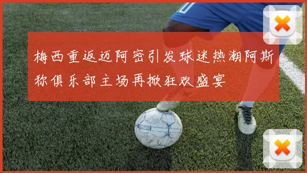 梅西重返迈阿密引发球迷热潮阿斯称俱乐部主场再掀狂欢盛宴