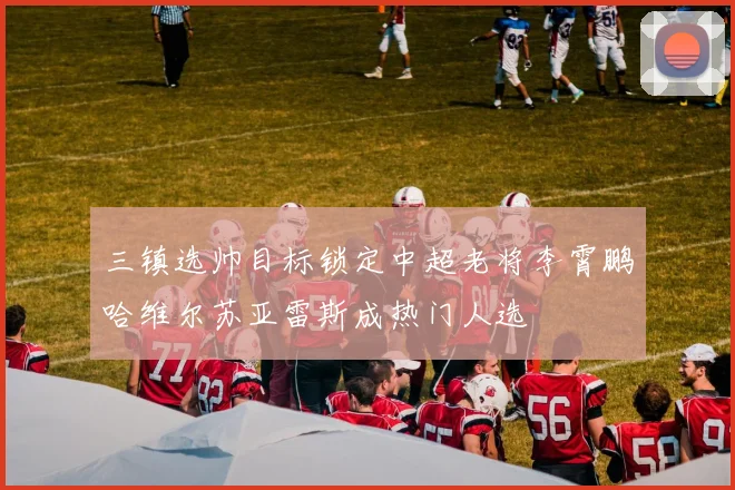 三镇选帅目标锁定中超老将李霄鹏哈维尔苏亚雷斯成热门人选