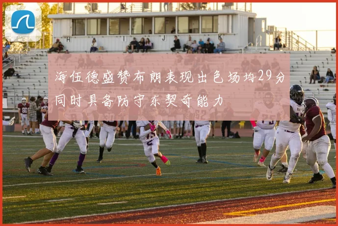 海伍德盛赞布朗表现出色场均29分同时具备防守东契奇能力