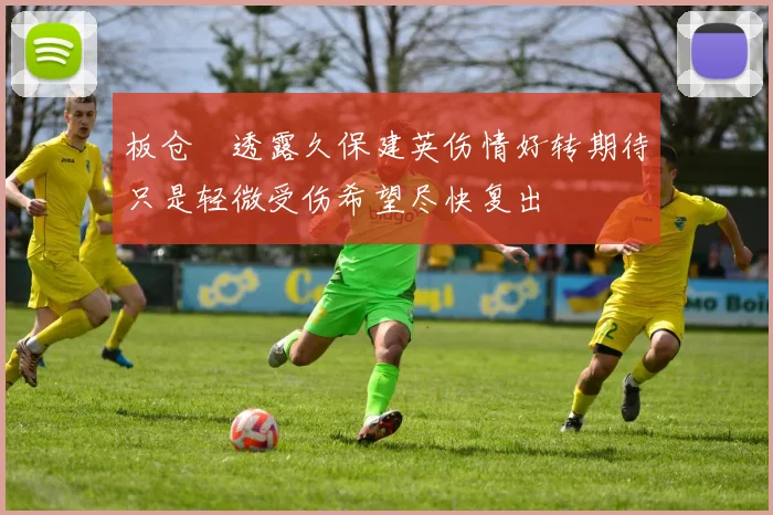 板仓滉透露久保建英伤情好转期待只是轻微受伤希望尽快复出