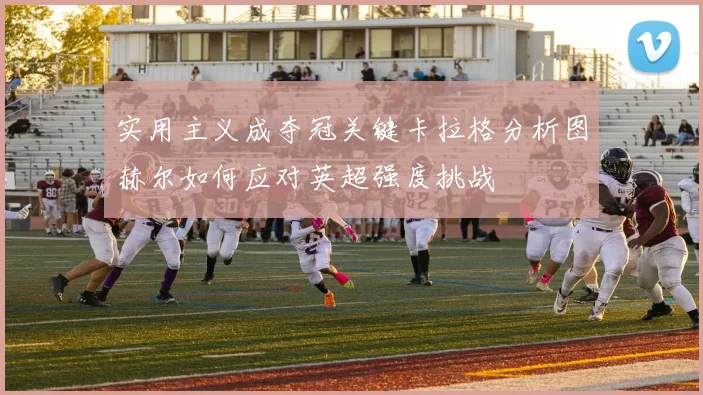 实用主义成夺冠关键卡拉格分析图赫尔如何应对英超强度挑战