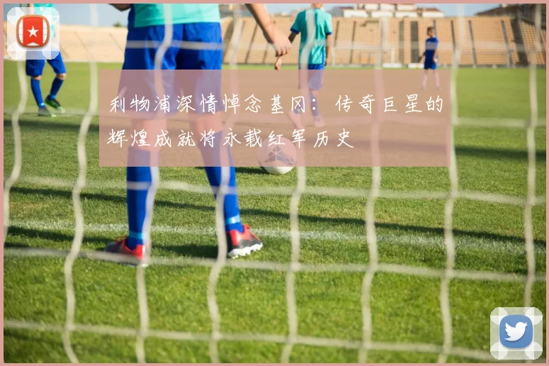 利物浦深情悼念基冈：传奇巨星的辉煌成就将永载红军历史