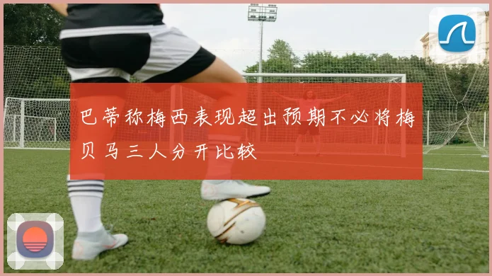 巴蒂称梅西表现超出预期不必将梅贝马三人分开比较