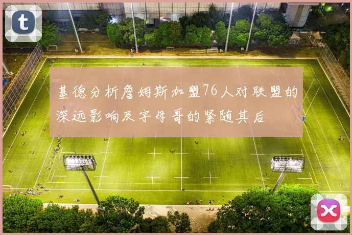 基德分析詹姆斯加盟76人对联盟的深远影响及字母哥的紧随其后