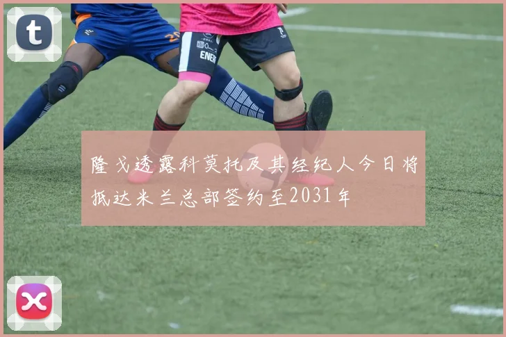 隆戈透露科莫托及其经纪人今日将抵达米兰总部签约至2031年